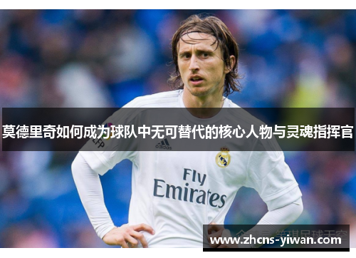 莫德里奇如何成为球队中无可替代的核心人物与灵魂指挥官 莫德里奇如何成为球队中无可替代的核心人物与灵魂指挥官