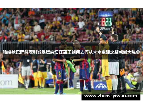 哈维被巴萨解雇引发足坛震动红蓝王朝何去何从未来重建之路成最大悬念