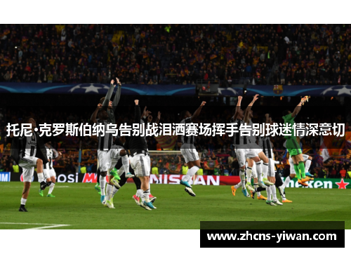 托尼·克罗斯伯纳乌告别战泪洒赛场挥手告别球迷情深意切