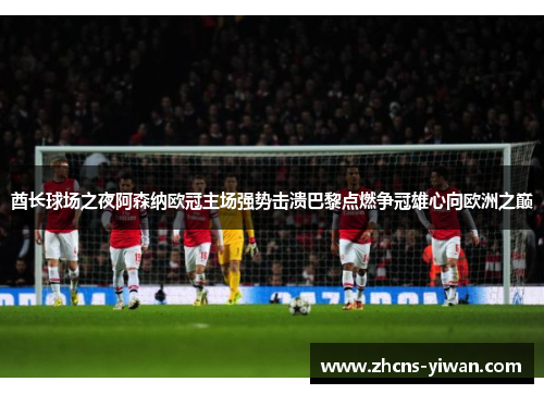 酋长球场之夜阿森纳欧冠主场强势击溃巴黎点燃争冠雄心向欧洲之巅