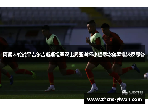 阿曼末轮战平吉尔吉斯斯坦双双出局亚洲杯小组悬念落幕谁该反思各