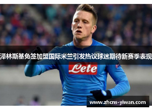 泽林斯基免签加盟国际米兰引发热议球迷期待新赛季表现 泽林斯基免签加盟国际米兰引发热议球迷期待新赛季表现